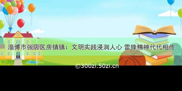 淄博市张店区房镇镇：文明实践浸润人心 雷锋精神代代相传