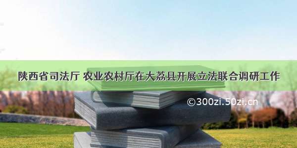 陕西省司法厅 农业农村厅在大荔县开展立法联合调研工作