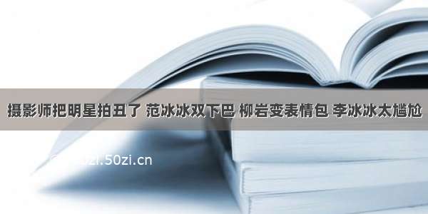 摄影师把明星拍丑了 范冰冰双下巴 柳岩变表情包 李冰冰太尴尬