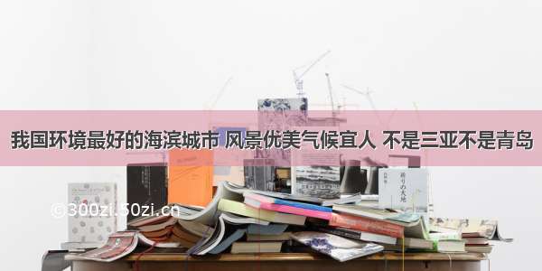 我国环境最好的海滨城市 风景优美气候宜人 不是三亚不是青岛