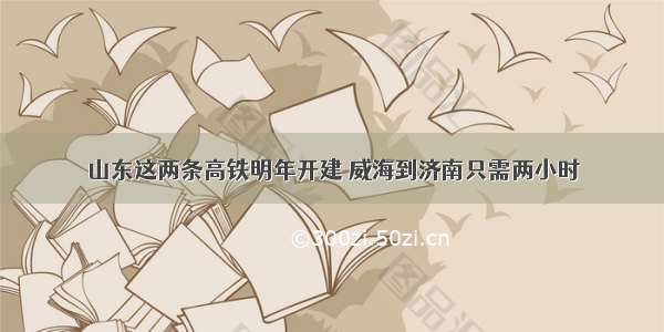 山东这两条高铁明年开建 威海到济南只需两小时