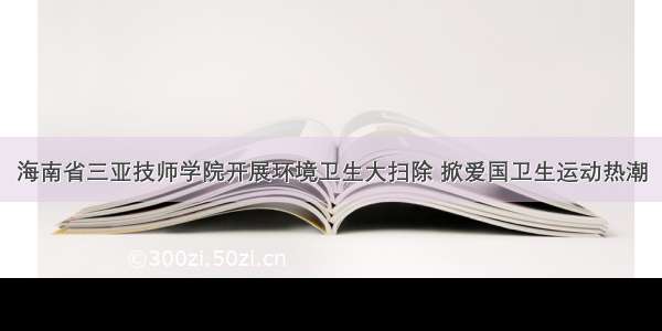 海南省三亚技师学院开展环境卫生大扫除 掀爱国卫生运动热潮