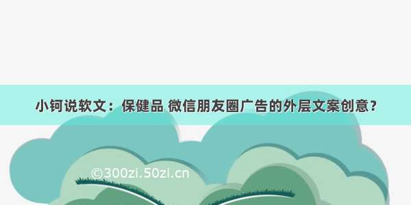 小钶说软文：保健品 微信朋友圈广告的外层文案创意？