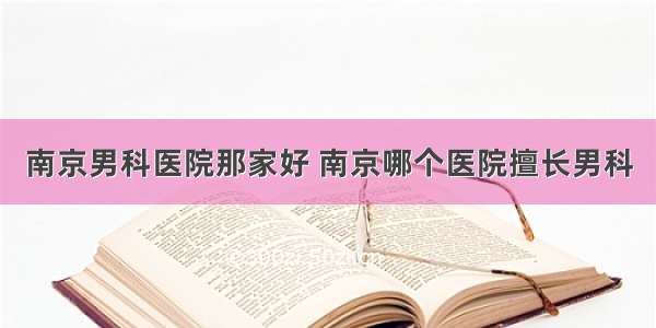 南京男科医院那家好 南京哪个医院擅长男科