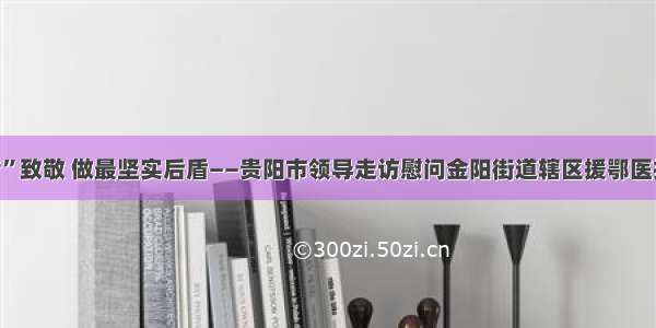 向“逆行者”致敬 做最坚实后盾——贵阳市领导走访慰问金阳街道辖区援鄂医护人员家属