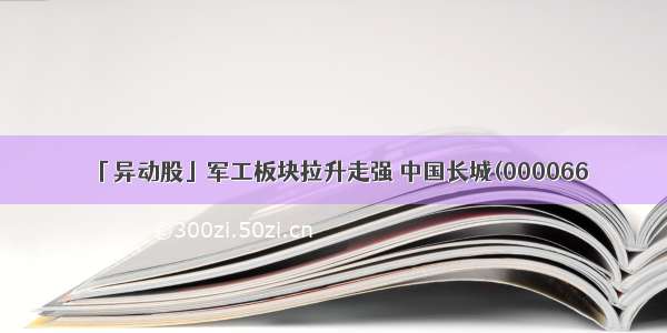 「异动股」军工板块拉升走强 中国长城(000066