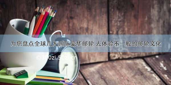 为您盘点全球几大国际豪华邮轮 去体验不一般的邮轮文化