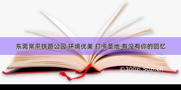 东莞常平铁路公园 环境优美 打卡圣地 有没有你的回忆