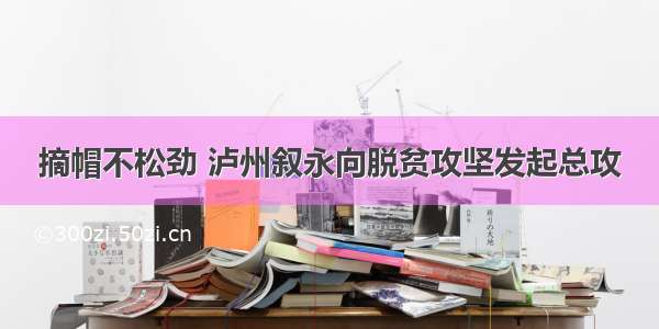 摘帽不松劲 泸州叙永向脱贫攻坚发起总攻