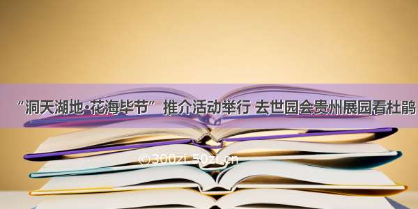 “洞天湖地·花海毕节”推介活动举行 去世园会贵州展园看杜鹃
