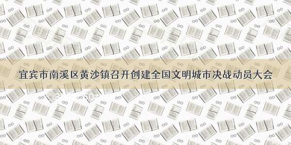 宜宾市南溪区黄沙镇召开创建全国文明城市决战动员大会