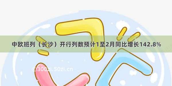 中欧班列（长沙）开行列数预计1至2月同比增长142.8%