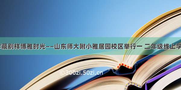 云端结业 珍藏别样博雅时光——山东师大附小雅居园校区举行一 二年级线上学习结业典礼