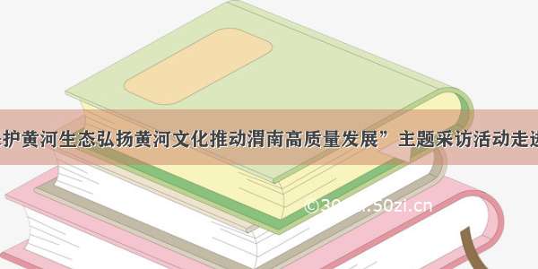 “保护黄河生态弘扬黄河文化推动渭南高质量发展”主题采访活动走进大荔