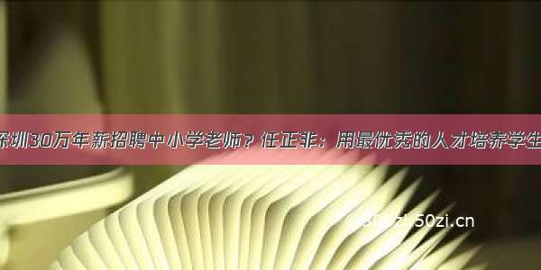 深圳30万年薪招聘中小学老师？任正非：用最优秀的人才培养学生！