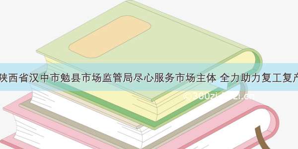 陕西省汉中市勉县市场监管局尽心服务市场主体 全力助力复工复产