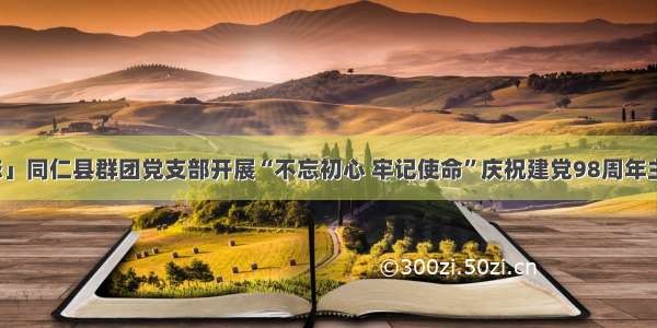 「基层动态」同仁县群团党支部开展“不忘初心 牢记使命”庆祝建党98周年主题党日活动