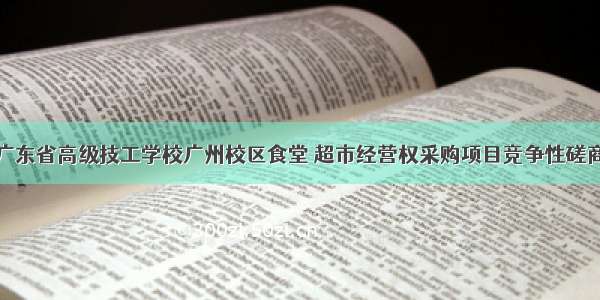 广东省高级技工学校广州校区食堂 超市经营权采购项目竞争性磋商