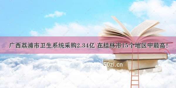 广西荔浦市卫生系统采购2.34亿 在桂林市15个地区中最高！