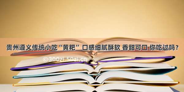 贵州遵义传统小吃“黄粑” 口感细腻酥软 香甜可口 你吃过吗？