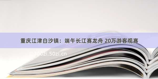 重庆江津白沙镇：端午长江赛龙舟 20万游客观赛