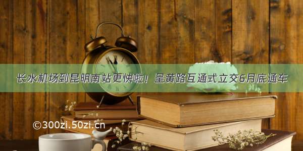 长水机场到昆明南站更快啦！呈黄路互通式立交6月底通车