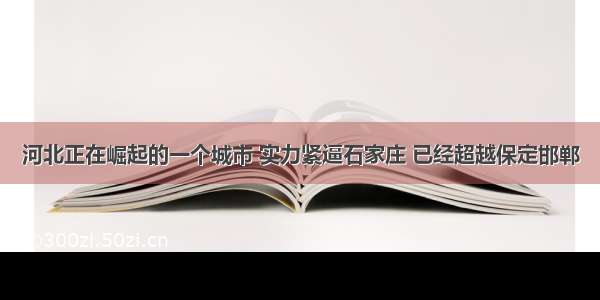 河北正在崛起的一个城市 实力紧逼石家庄 已经超越保定邯郸