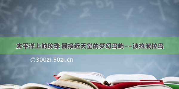 太平洋上的珍珠 最接近天堂的梦幻岛屿——波拉波拉岛