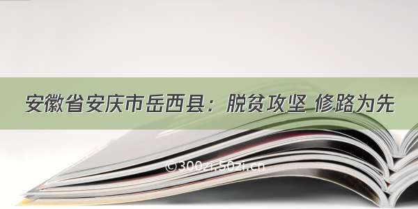 安徽省安庆市岳西县：脱贫攻坚 修路为先