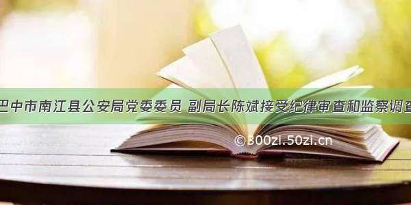 巴中市南江县公安局党委委员 副局长陈斌接受纪律审查和监察调查