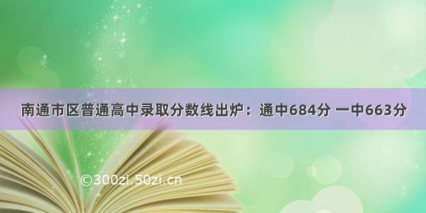 南通市区普通高中录取分数线出炉：通中684分 一中663分