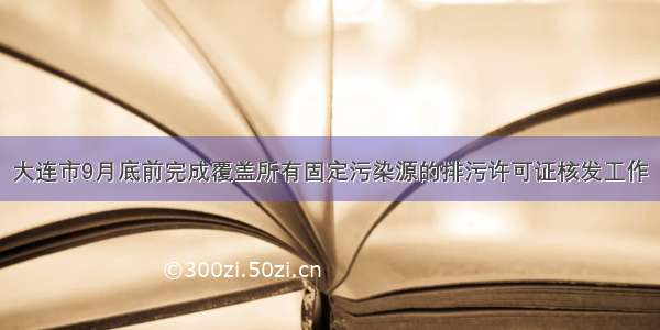 大连市9月底前完成覆盖所有固定污染源的排污许可证核发工作