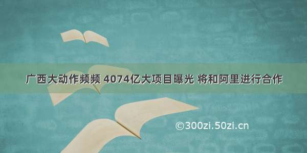 广西大动作频频 4074亿大项目曝光 将和阿里进行合作