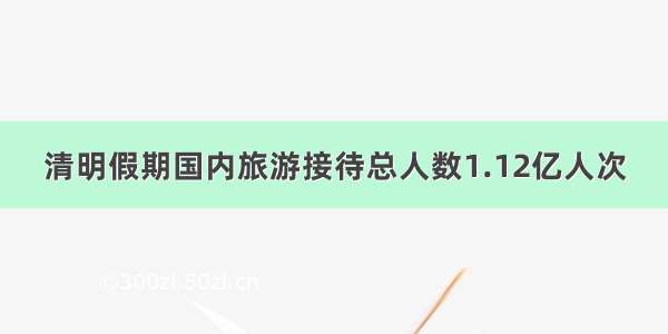 清明假期国内旅游接待总人数1.12亿人次