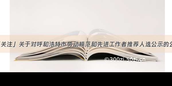 「关注」关于对呼和浩特市劳动模范和先进工作者推荐人选公示的公告