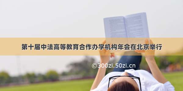 第十届中法高等教育合作办学机构年会在北京举行