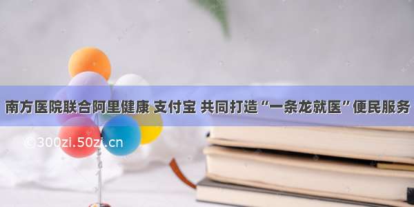 南方医院联合阿里健康 支付宝 共同打造“一条龙就医”便民服务