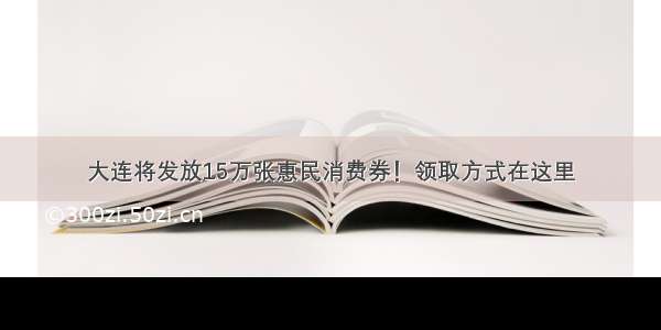 大连将发放15万张惠民消费券！领取方式在这里