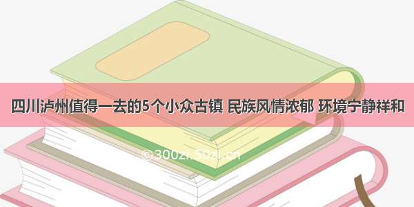 四川泸州值得一去的5个小众古镇 民族风情浓郁 环境宁静祥和