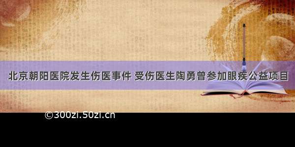 北京朝阳医院发生伤医事件 受伤医生陶勇曾参加眼疾公益项目