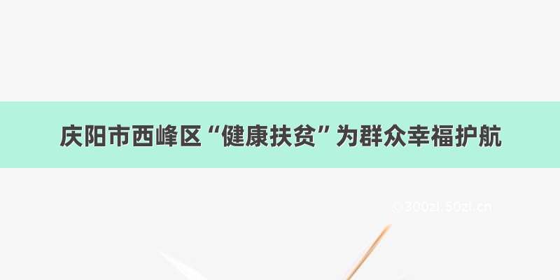 庆阳市西峰区“健康扶贫”为群众幸福护航