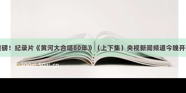 年度重磅！纪录片《黄河大合唱80年》（上下集）央视新闻频道今晚开始播出