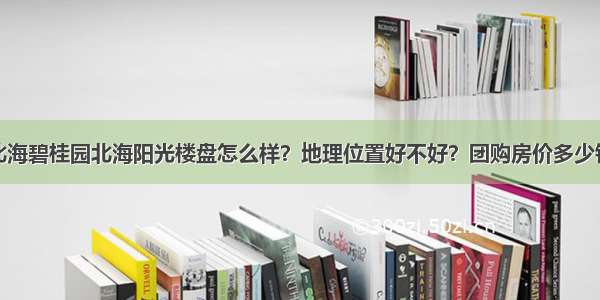 北海碧桂园北海阳光楼盘怎么样？地理位置好不好？团购房价多少钱