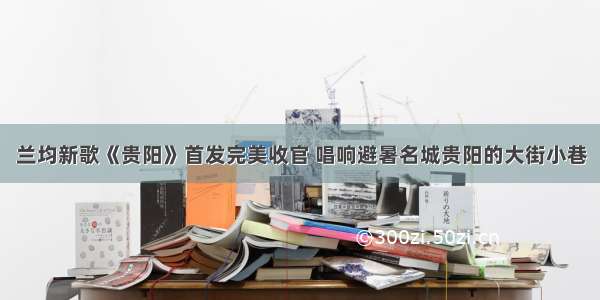 兰均新歌《贵阳》首发完美收官 唱响避暑名城贵阳的大街小巷