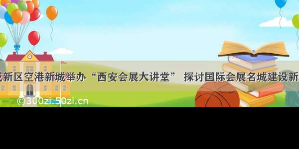 西咸新区空港新城举办“西安会展大讲堂” 探讨国际会展名城建设新路径