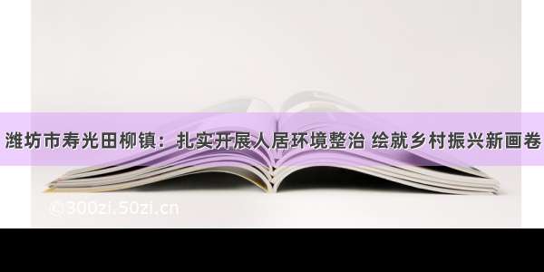 潍坊市寿光田柳镇：扎实开展人居环境整治 绘就乡村振兴新画卷