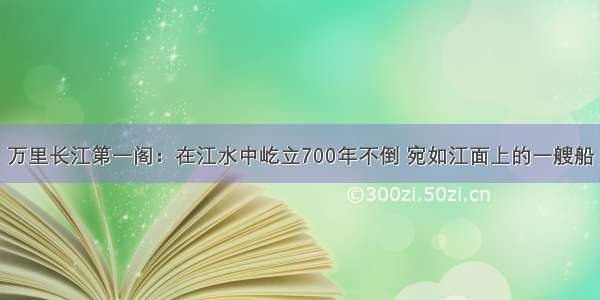 万里长江第一阁：在江水中屹立700年不倒 宛如江面上的一艘船