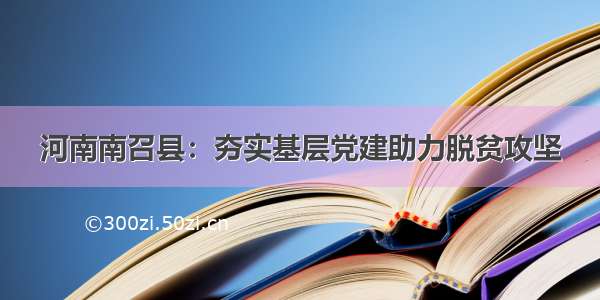 河南南召县：夯实基层党建助力脱贫攻坚