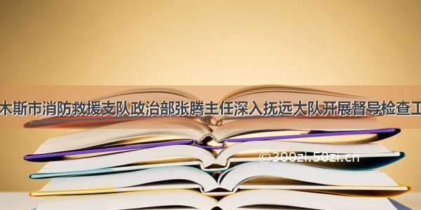 佳木斯市消防救援支队政治部张腾主任深入抚远大队开展督导检查工作