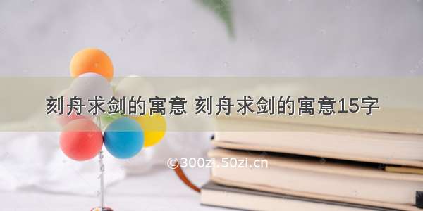 刻舟求剑的寓意 刻舟求剑的寓意15字